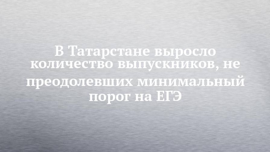 В Татарстане выросло количество выпускников, не преодолевших минимальный порог на ЕГЭ
