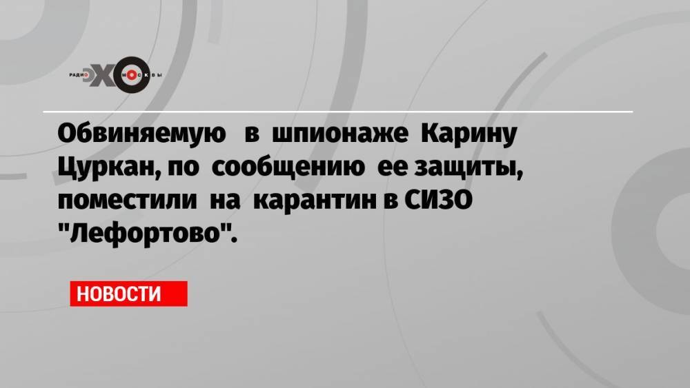 Обвиняемую в шпионаже Карину Цуркан, по сообщению ее защиты, поместили на карантин в СИЗО «Лефортово».
