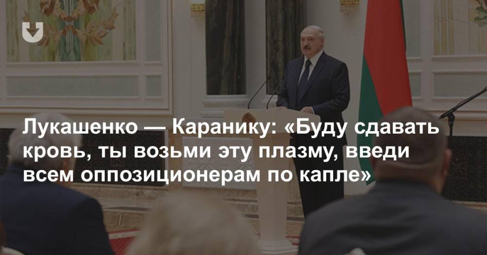 Лукашенко — Каранику: «Буду сдавать кровь, ты возьми эту плазму, введи всем оппозиционерам по капле»