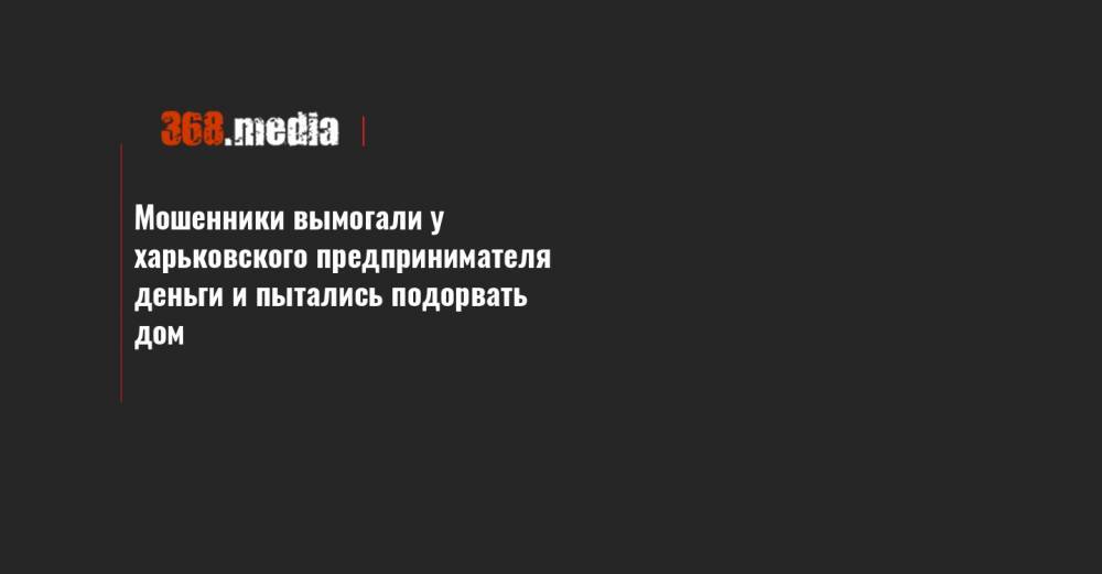 Мошенники вымогали у харьковского предпринимателя деньги и пытались подорвать дом