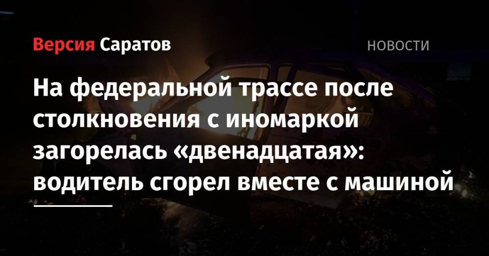 На федеральной трассе после столкновения с иномаркой загорелась «двенадцатая»: водитель сгорел вместе с машиной