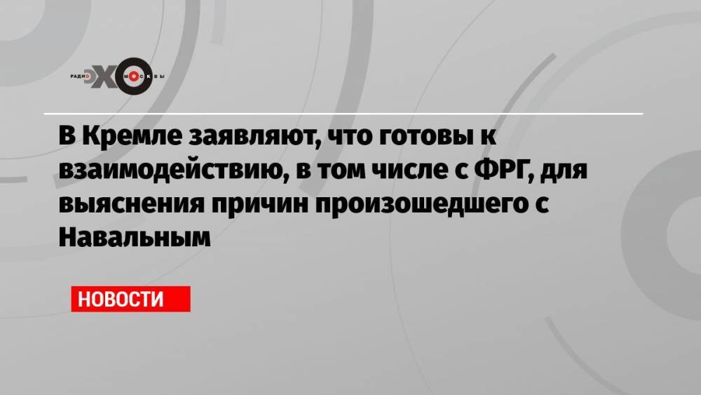 В Кремле заявляют, что готовы к взаимодействию, в том числе с ФРГ, для выяснения причин произошедшего с Навальным