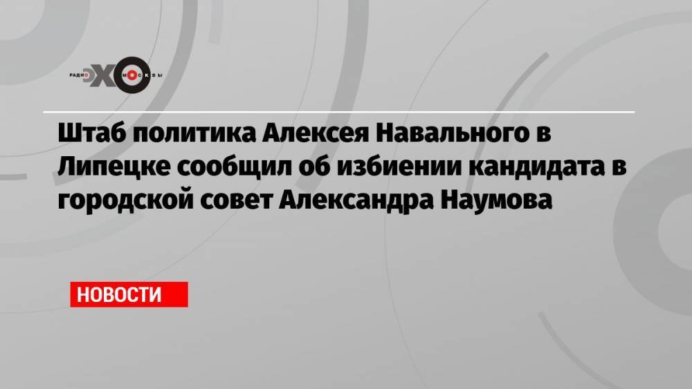 Штаб политика Алексея Навального в Липецке сообщил об избиении кандидата в городской совет Александра Наумова