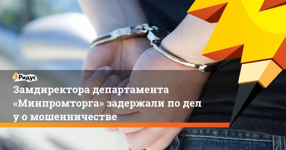 Замдиректора департамента «Минпромторга» задержали поделу омошенничестве