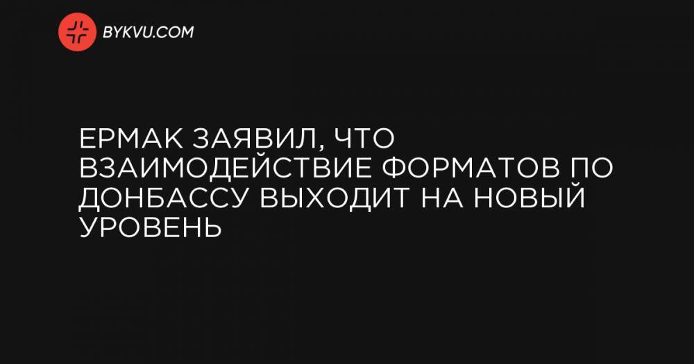 Ермак заявил, что взаимодействие форматов по Донбассу выходит на новый уровень