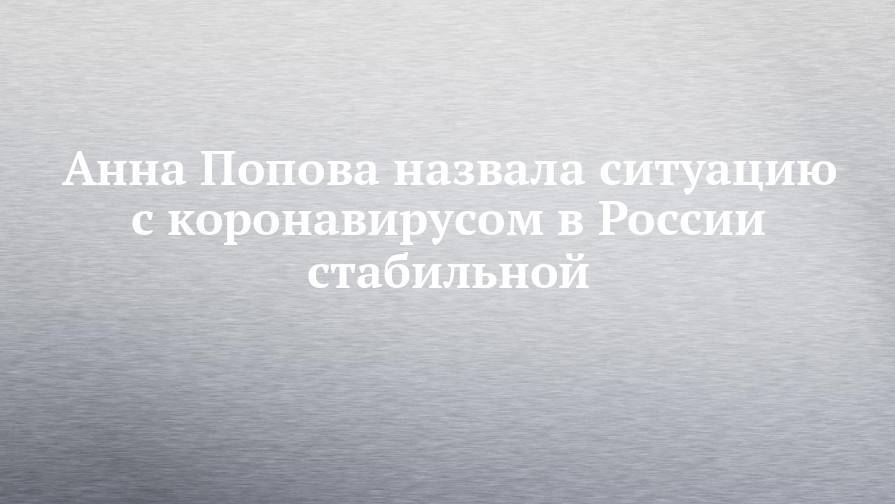 Анна Попова назвала ситуацию с коронавирусом в России стабильной