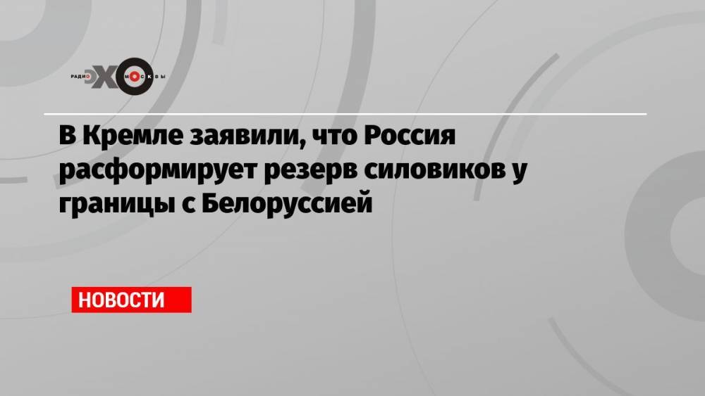 В Кремле заявили, что Россия расформирует резерв силовиков у границы с Белоруссией