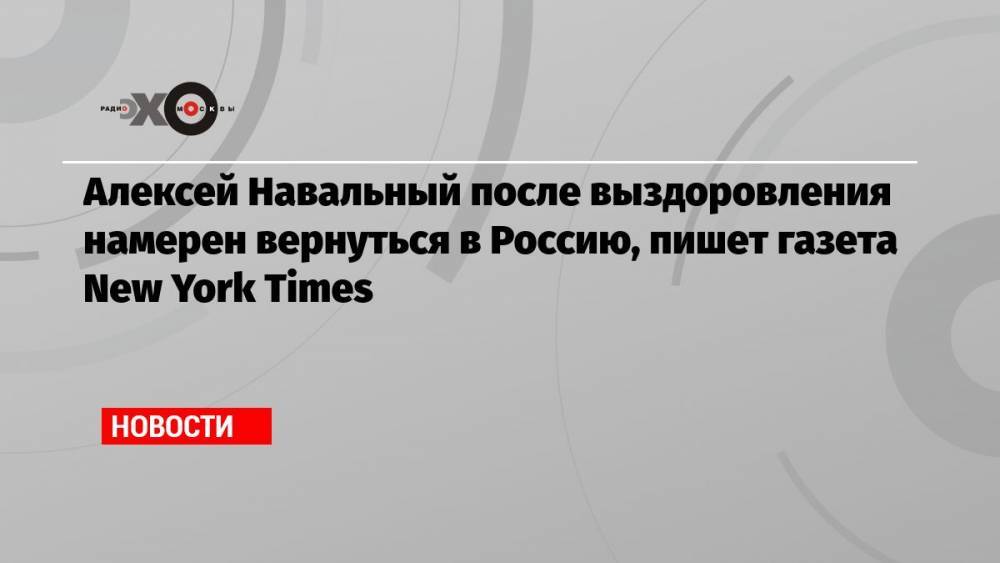 Алексей Навальный после выздоровления намерен вернуться в Россию, пишет газета New York Times