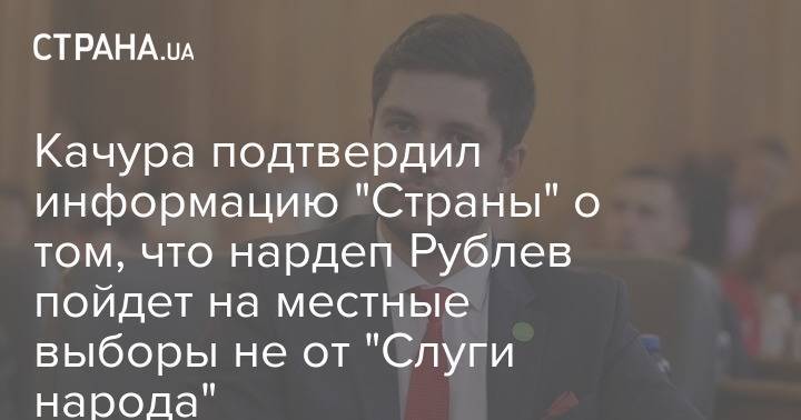 Качура подтвердил информацию "Страны" о том, что нардеп Рублев пойдет на местные выборы не от "Слуги народа"
