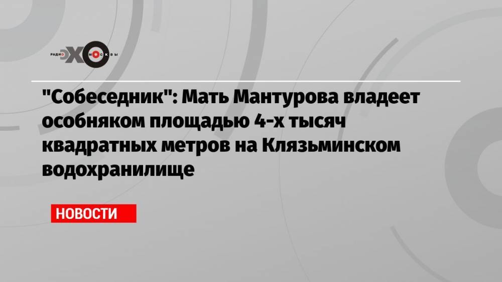 «Собеседник»: Мать Мантурова владеет особняком площадью 4-х тысяч квадратных метров на Клязьминском водохранилище