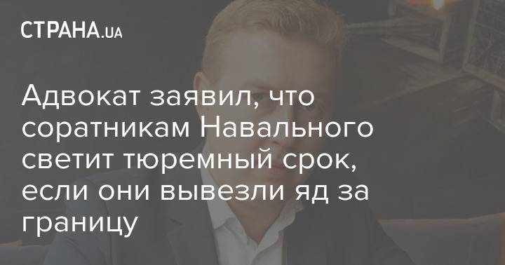 Адвокат заявил, что соратникам Навального светит тюремный срок, если они вывезли яд за границу