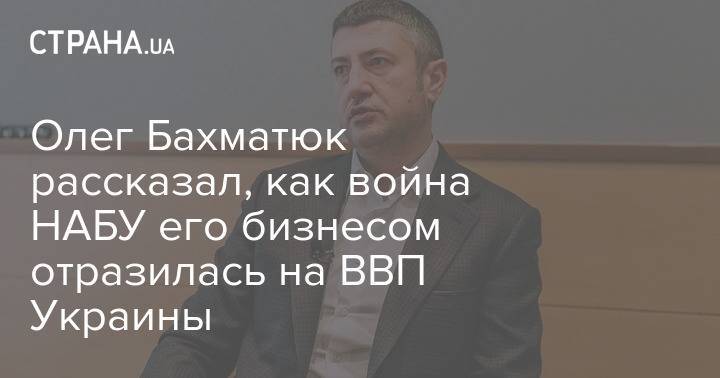 Олег Бахматюк рассказал, как война НАБУ с его бизнесом отразилась на ВВП Украины