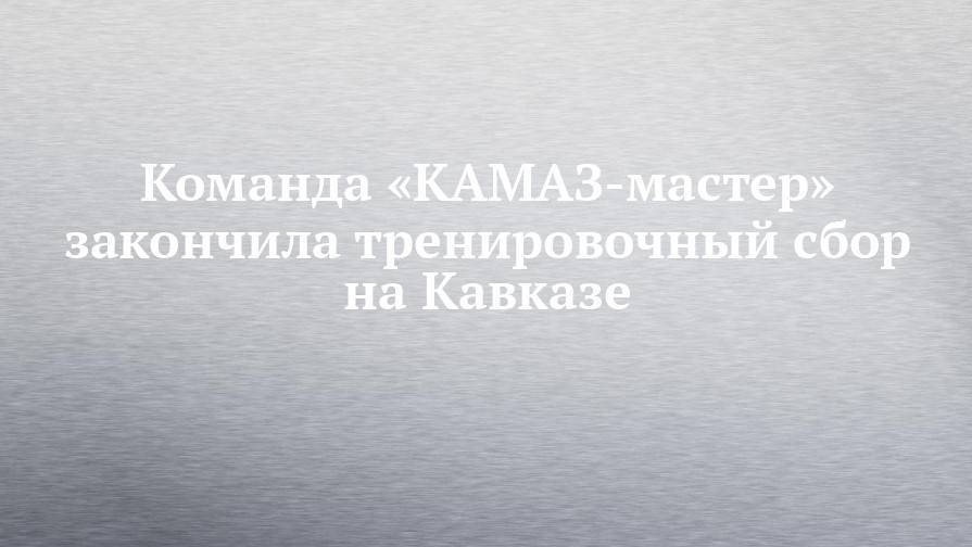 Команда «КАМАЗ-мастер» закончила тренировочный сбор на Кавказе