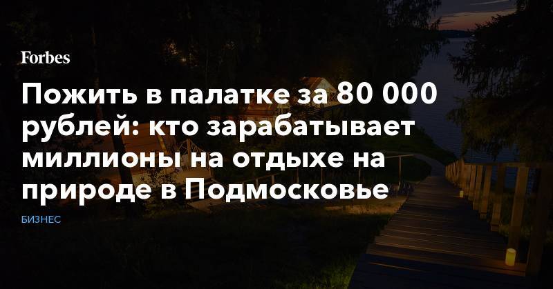 Пожить в палатке за 80 000 рублей: кто зарабатывает миллионы на отдыхе на природе в Подмосковье
