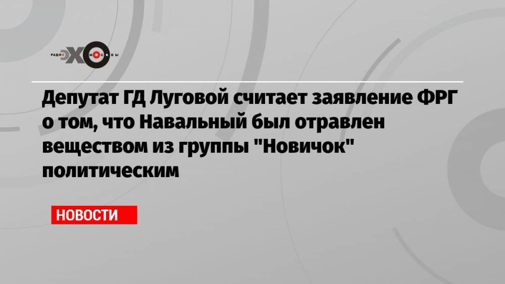Депутат ГД Луговой считает заявление ФРГ о том, что Навальный был отравлен веществом из группы «Новичок» политическим