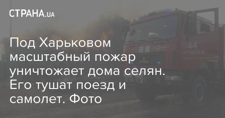 Под Харьковом масштабный пожар уничтожает дома селян. Его тушат поезд и самолет. Фото