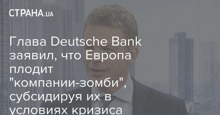 Глава Deutsche Bank заявил, что Европа плодит "компании-зомби", субсидируя их в условиях кризиса