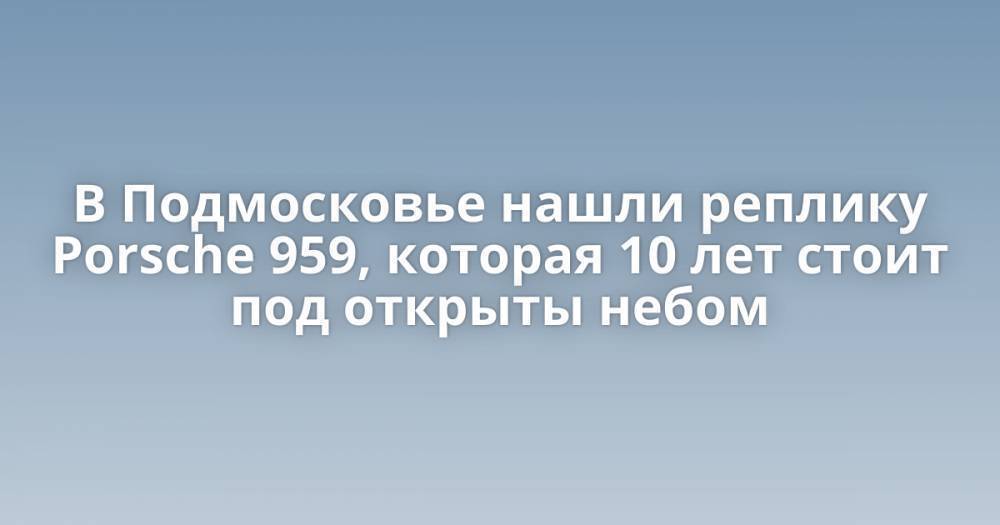 В Подмосковье нашли реплику Porsche 959, которая 10 лет стоит под открыты небом