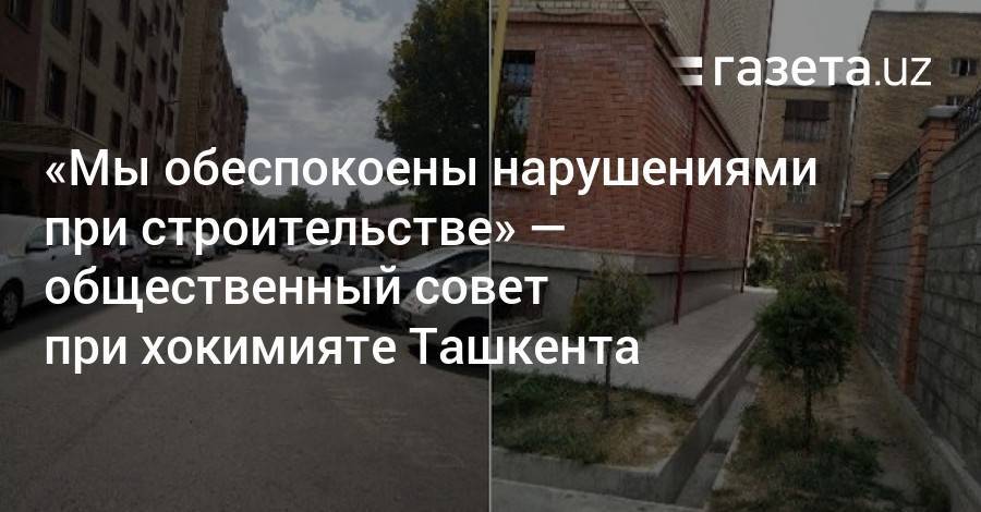 «Мы обеспокоены нарушениями при строительстве» — общественный совет при хокимияте Ташкента