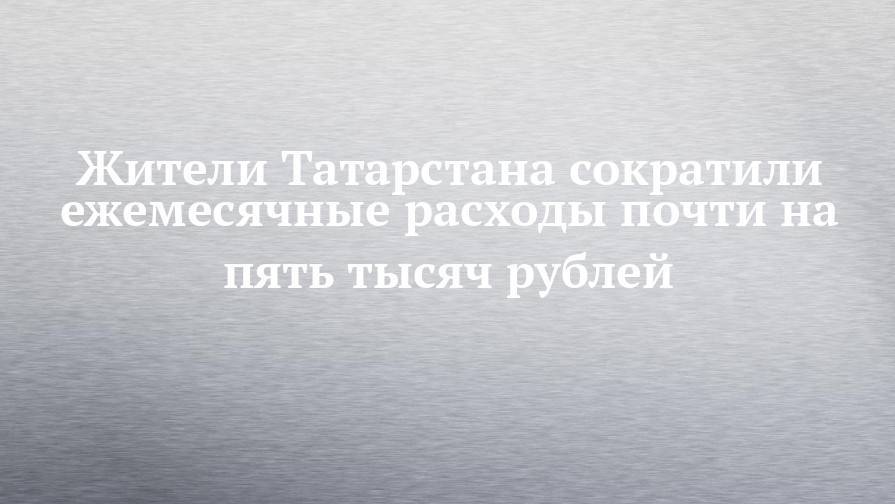 Жители Татарстана сократили ежемесячные расходы почти на пять тысяч рублей
