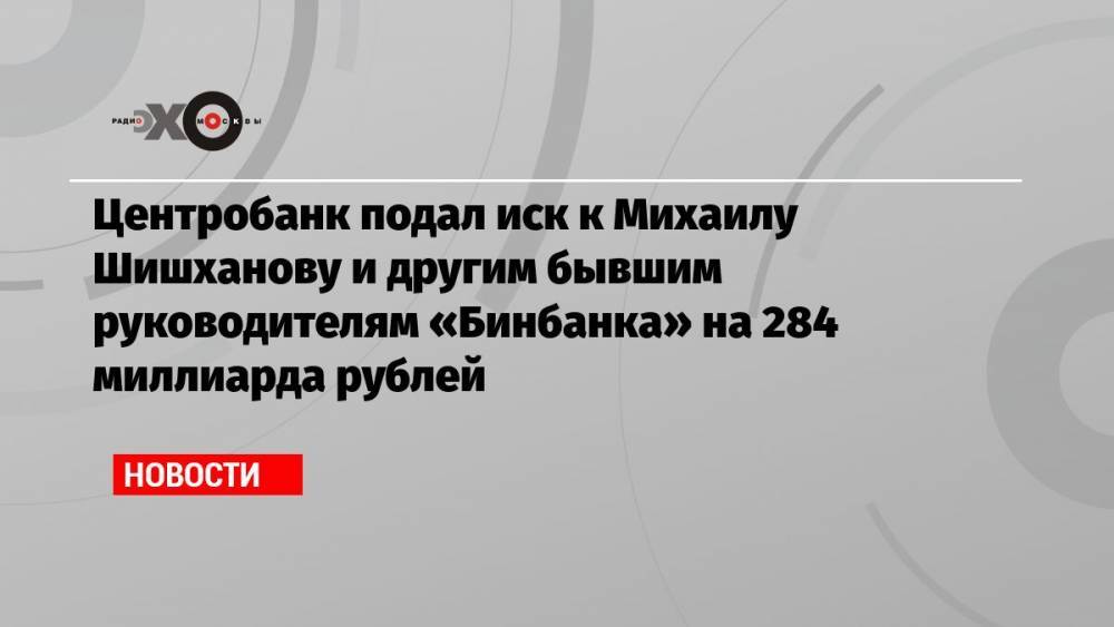 Центробанк подал иск к Михаилу Шишханову и другим бывшим руководителям «Бинбанка» на 284 миллиарда рублей