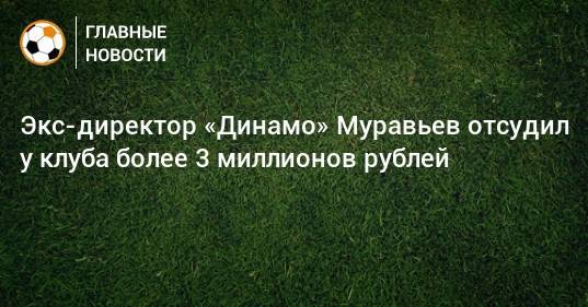 Экс-директор «Динамо» Муравьев отсудил у клуба более 3 миллионов рублей