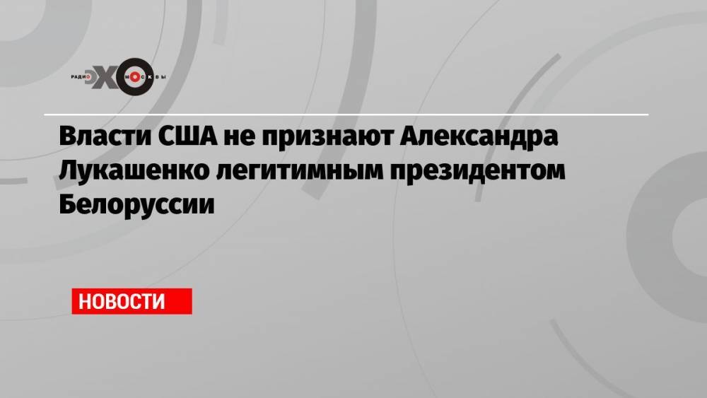 Власти США не признают Александра Лукашенко легитимным президентом Белоруссии