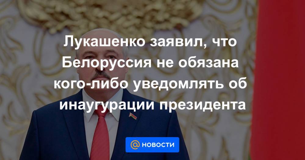 Лукашенко заявил, что Белоруссия не обязана кого-либо уведомлять об инаугурации президента