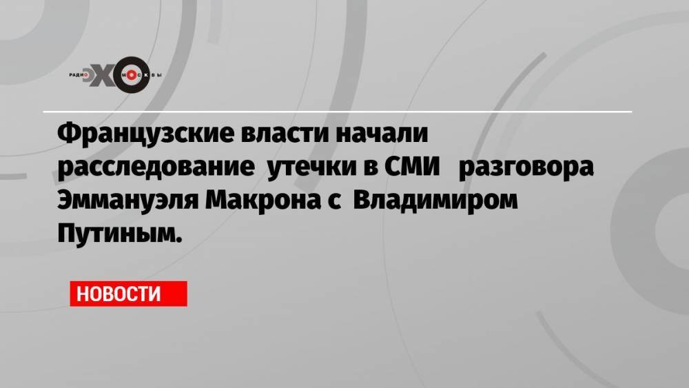 Французские власти начали расследование утечки в СМИ разговора Эммануэля Макрона с Владимиром Путиным.