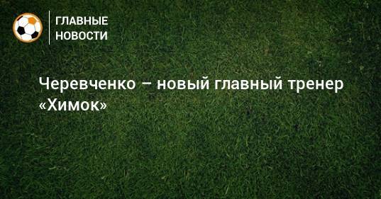 Черевченко – новый главный тренер «Химок»