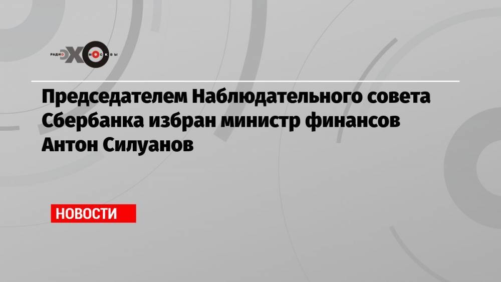 Председателем Наблюдательного совета Сбербанка избран министр финансов Антон Силуанов