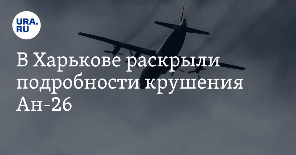 В Харькове раскрыли подробности крушения Ан-26. Причина катастрофы, число жертв