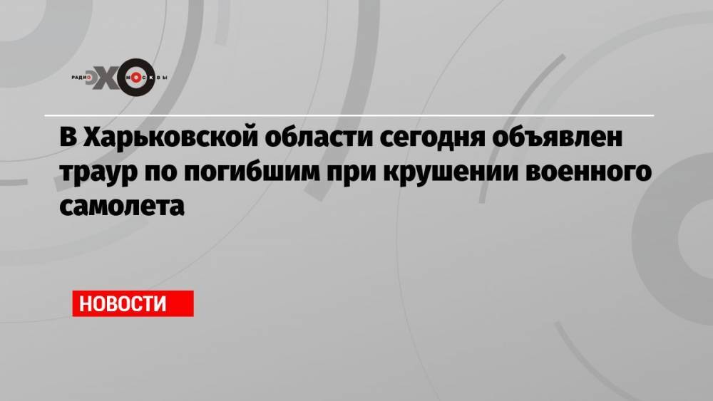 В Харьковской области сегодня объявлен траур по погибшим при крушении военного самолета