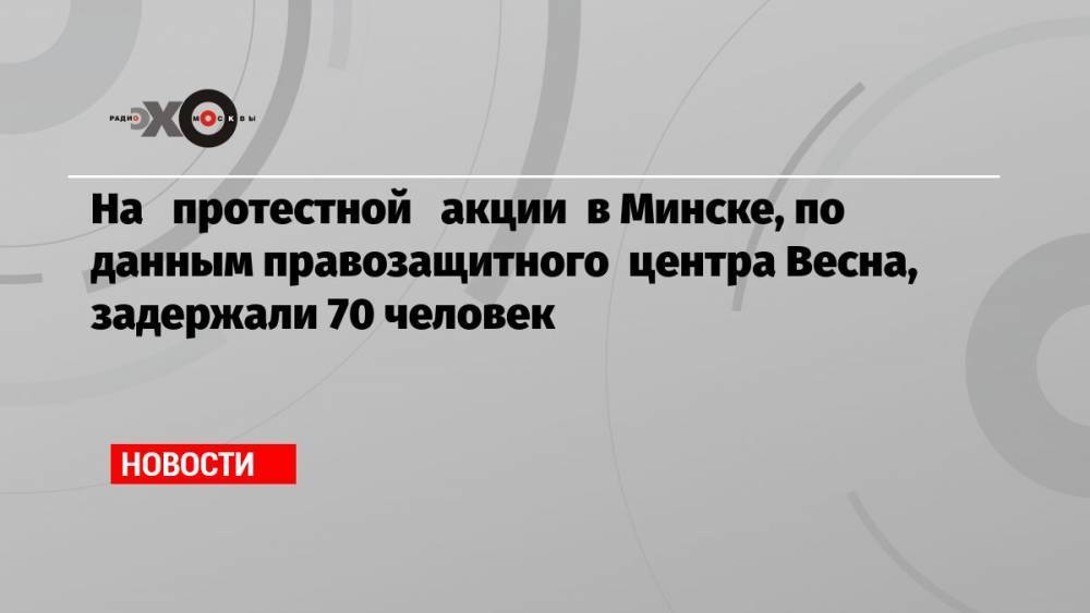 На протестной акции в Минске, по данным правозащитного центра Весна, задержали 70 человек