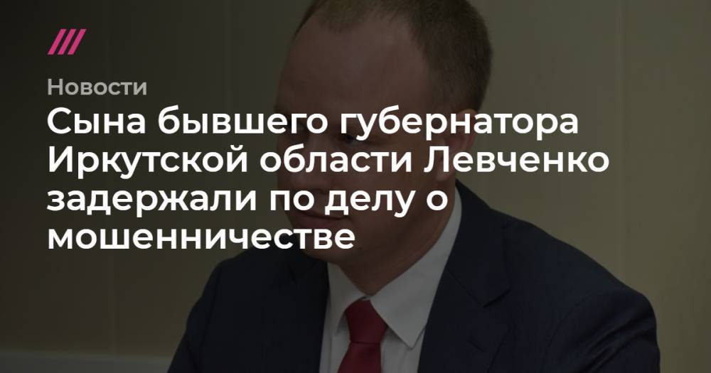 Сына бывшего губернатора Иркутской области Левченко задержали по делу о мошенничестве