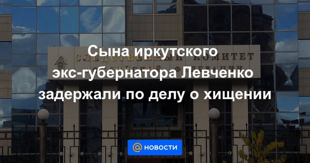 Сына иркутского экс-губернатора Левченко задержали по делу о хищении