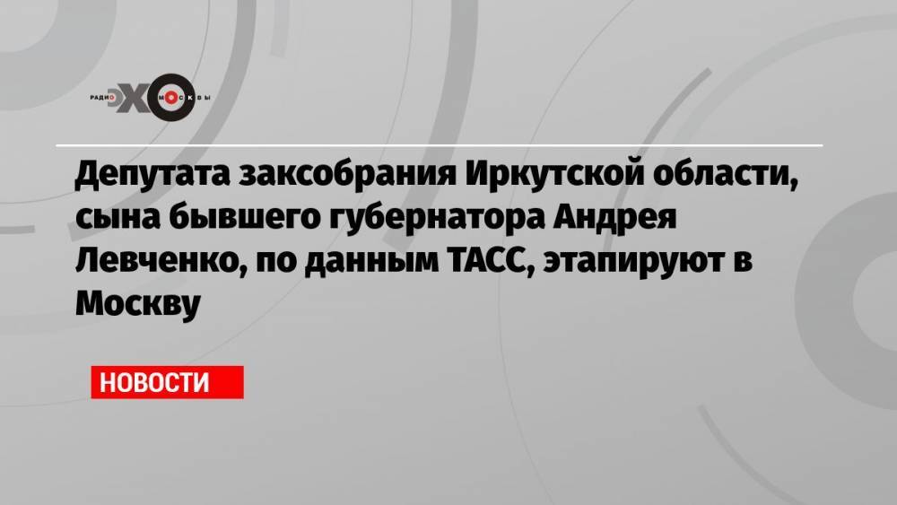 Депутата заксобрания Иркутской области, сына бывшего губернатора Андрея Левченко, по данным ТАСС, этапируют в Москву
