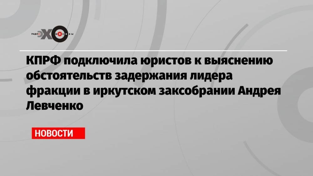 КПРФ подключила юристов к выяснению обстоятельств задержания лидера фракции в иркутском заксобрании Андрея Левченко