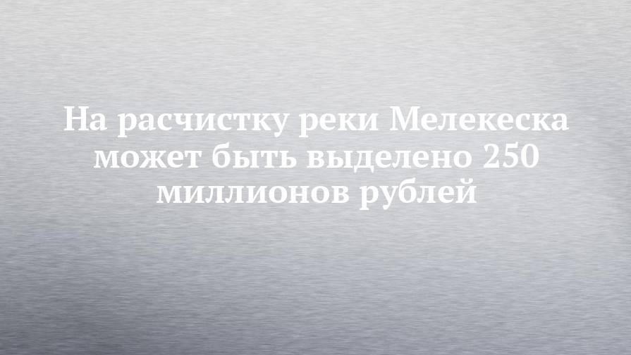 На расчистку реки Мелекеска может быть выделено 250 миллионов рублей