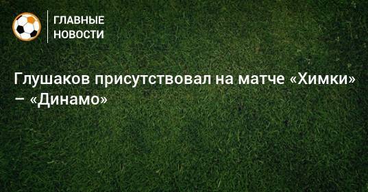 Глушаков присутствовал на матче «Химки» – «Динамо»