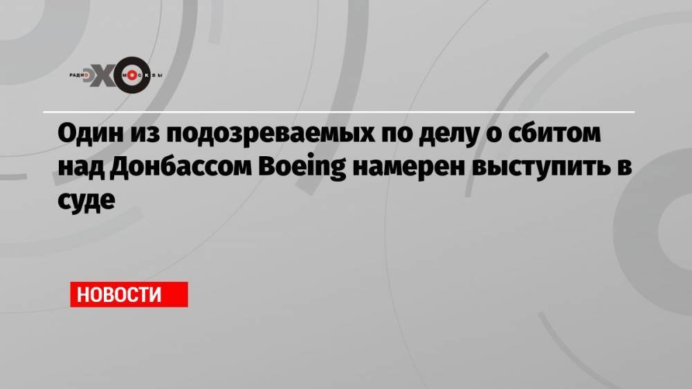 Один из подозреваемых по делу о сбитом над Донбассом Boeing намерен выступить в суде