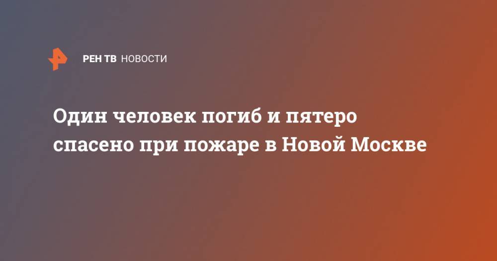 Один человек погиб и пятеро спасено при пожаре в Новой Москве