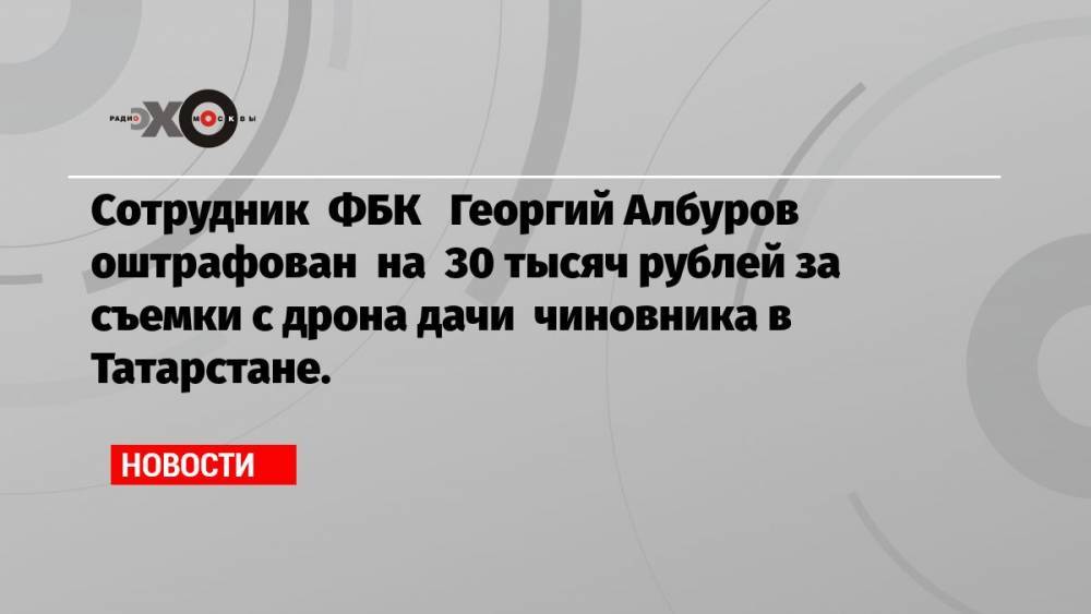 Сотрудник ФБК Георгий Албуров оштрафован на 30 тысяч рублей за съемки с дрона дачи чиновника в Татарстане.