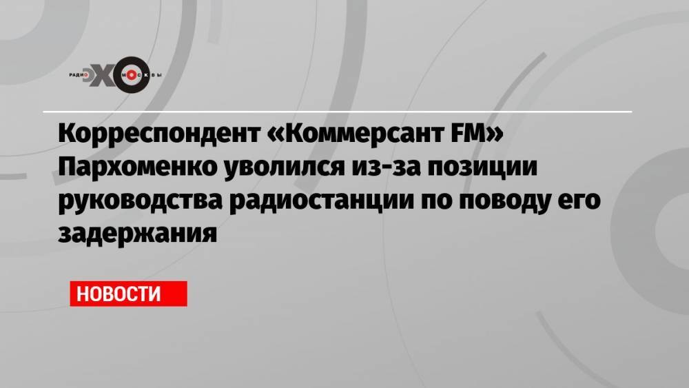 Корреспондент «Коммерсант FM» Пархоменко уволился из-за позиции руководства радиостанции по поводу его задержания