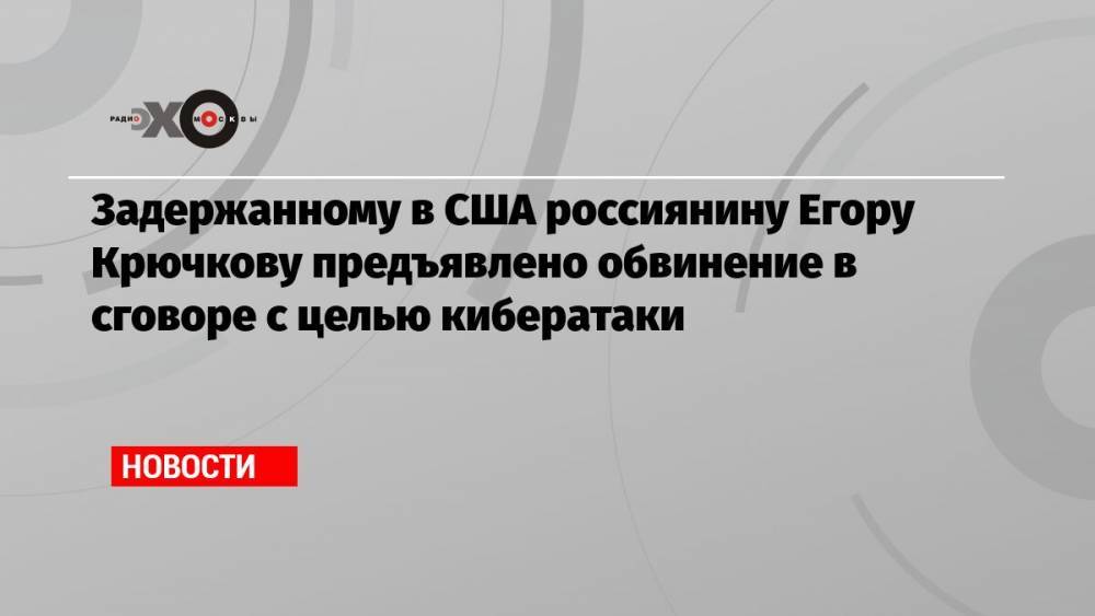 Задержанному в США россиянину Егору Крючкову предъявлено обвинение в сговоре с целью кибератаки