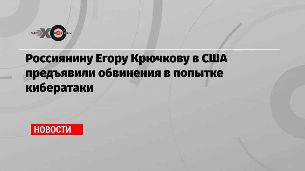 Россиянину Егору Крючкову в США предъявили обвинения в попытке кибератаки