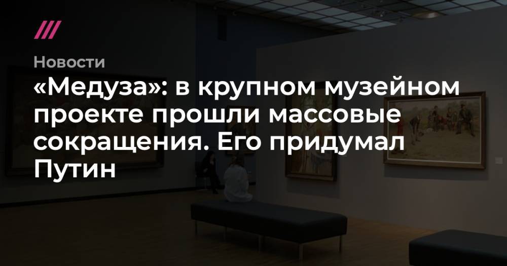 «Медуза»: в крупном музейном проекте прошли массовые сокращения. Его придумал Путин