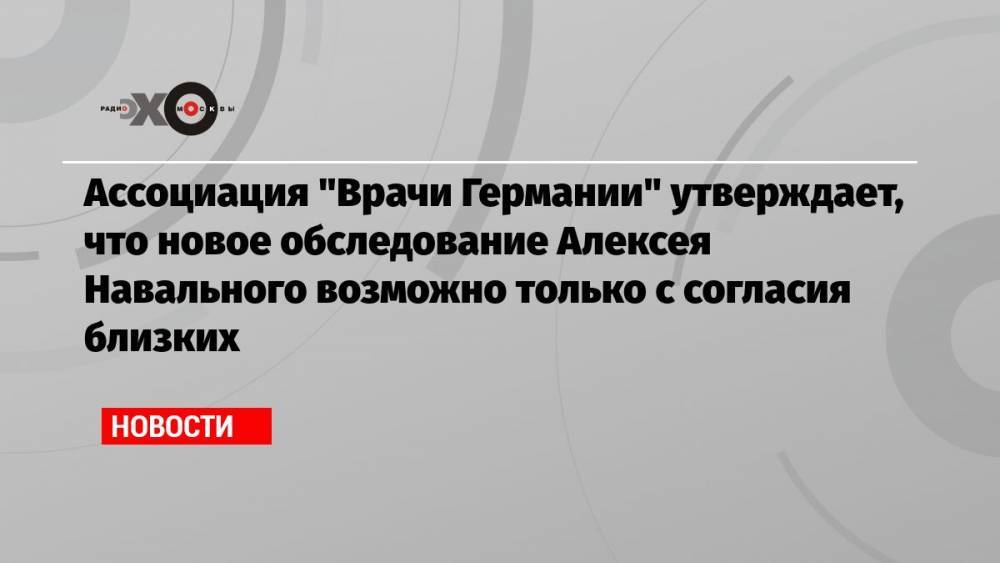 Ассоциация «Врачи Германии» утверждает, что новое обследование Алексея Навального возможно только с согласия близких
