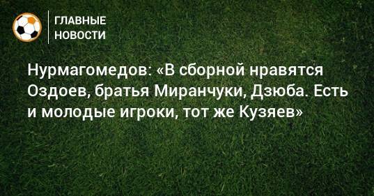 Нурмагомедов: «В сборной нравятся Оздоев, братья Миранчуки, Дзюба. Есть и молодые игроки, тот же Кузяев»