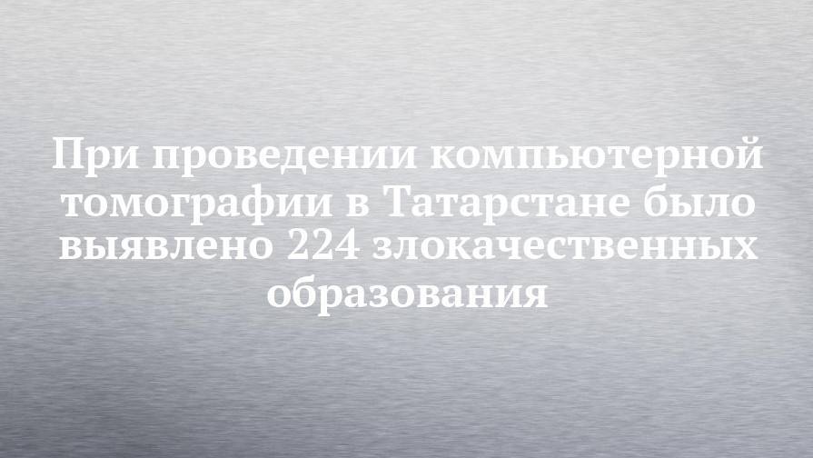 При проведении компьютерной томографии в Татарстане было выявлено 224 злокачественных образования